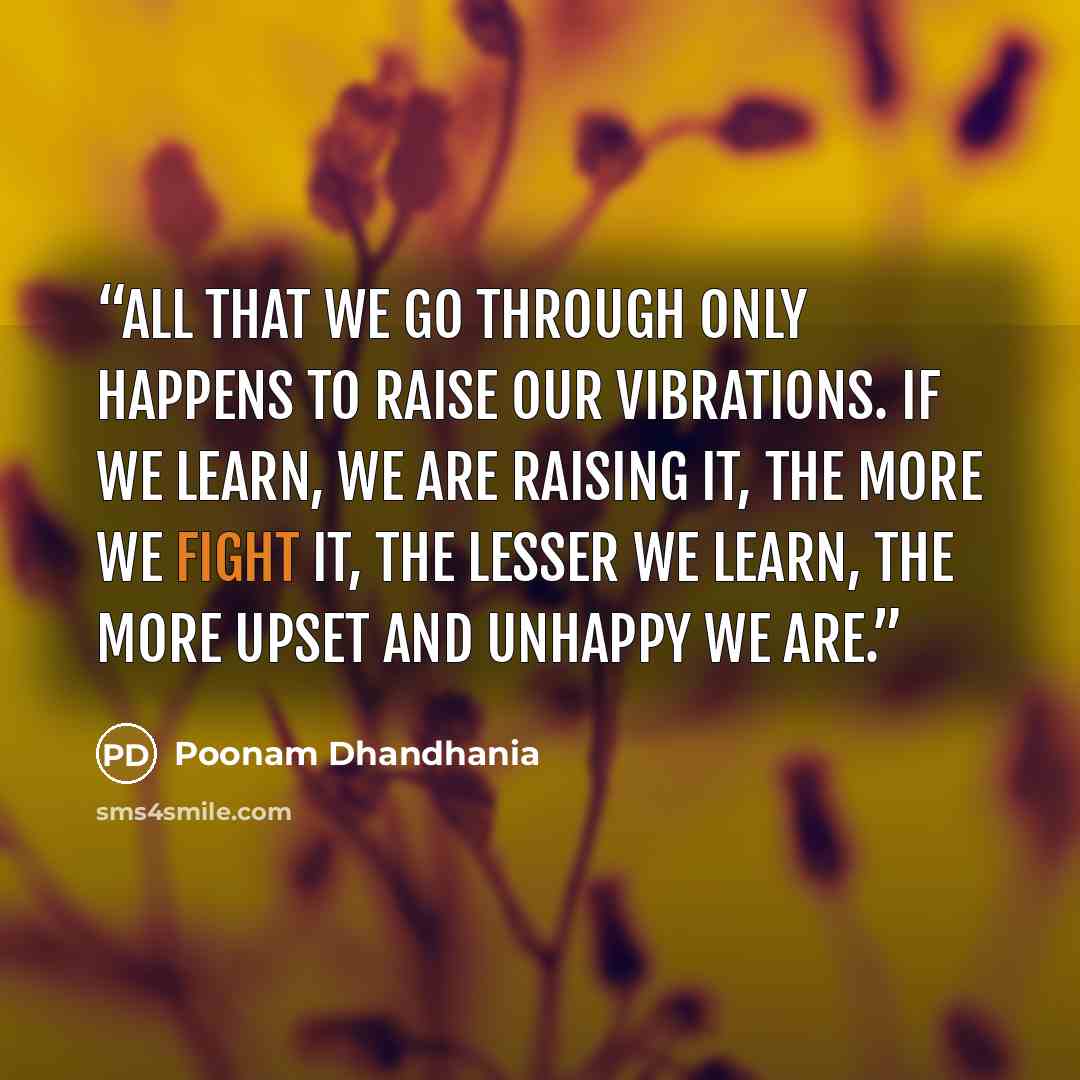 “All that we go through only happens to raise our vibrations. If we learn, we are raising it, the more we fight it, the lesser we learn, the more upset and unhappy we are.” quote by Poonam Dhandhania
