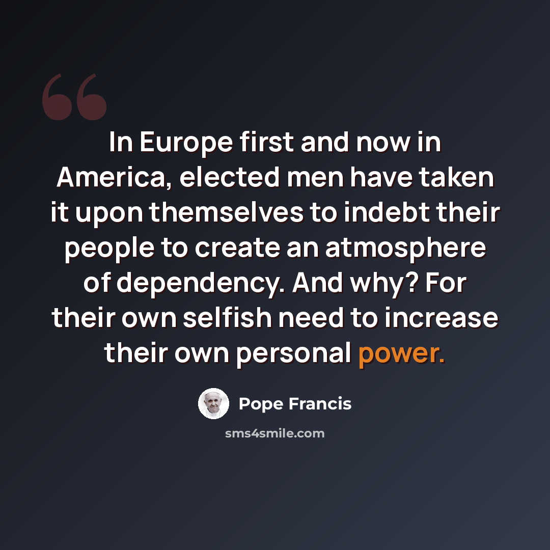 “In Europe first and now in America, elected men have taken it upon themselves to indebt their people to create an atmosphere of dependency. And why? For their own selfish need to increase their own personal power.” quote by Pope Francis