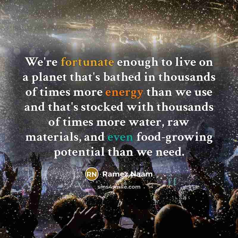 “We're fortunate enough to live on a planet that's bathed in thousands of times more energy than we use and that's stocked with thousands of times more water, raw materials, and even food-growing potential than we need.” quote by Ramez Naam