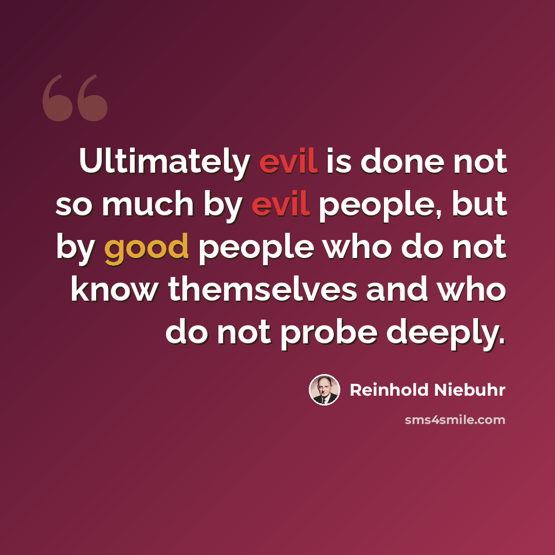 “Ultimately evil is done not so much by evil people, but by good people who do not know themselves and who do not probe deeply.” quote by Reinhold Niebuhr