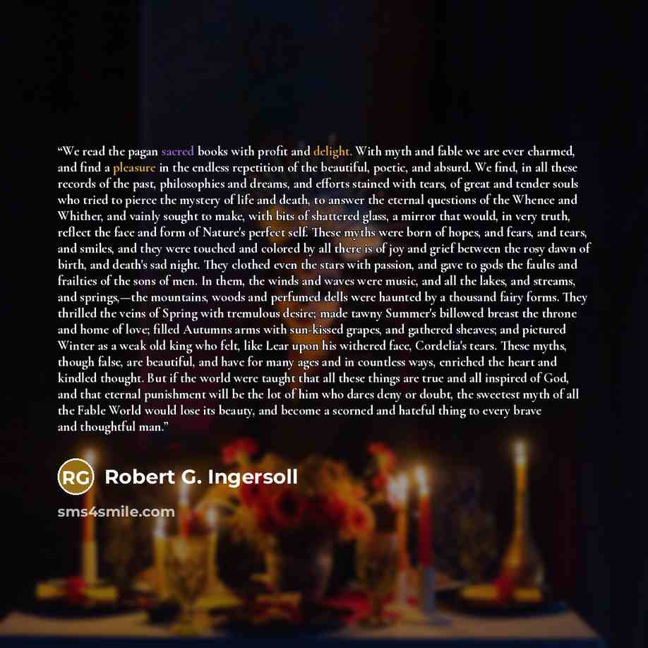 “We read the pagan sacred books with profit and delight. With myth and fable we are ever charmed, and find a pleasure in the endless repetition of the beautiful, poetic, and absurd. We find, in all these records of the past, philosophies and dreams, and efforts stained with tears, of great and…” quote by Robert G. Ingersoll