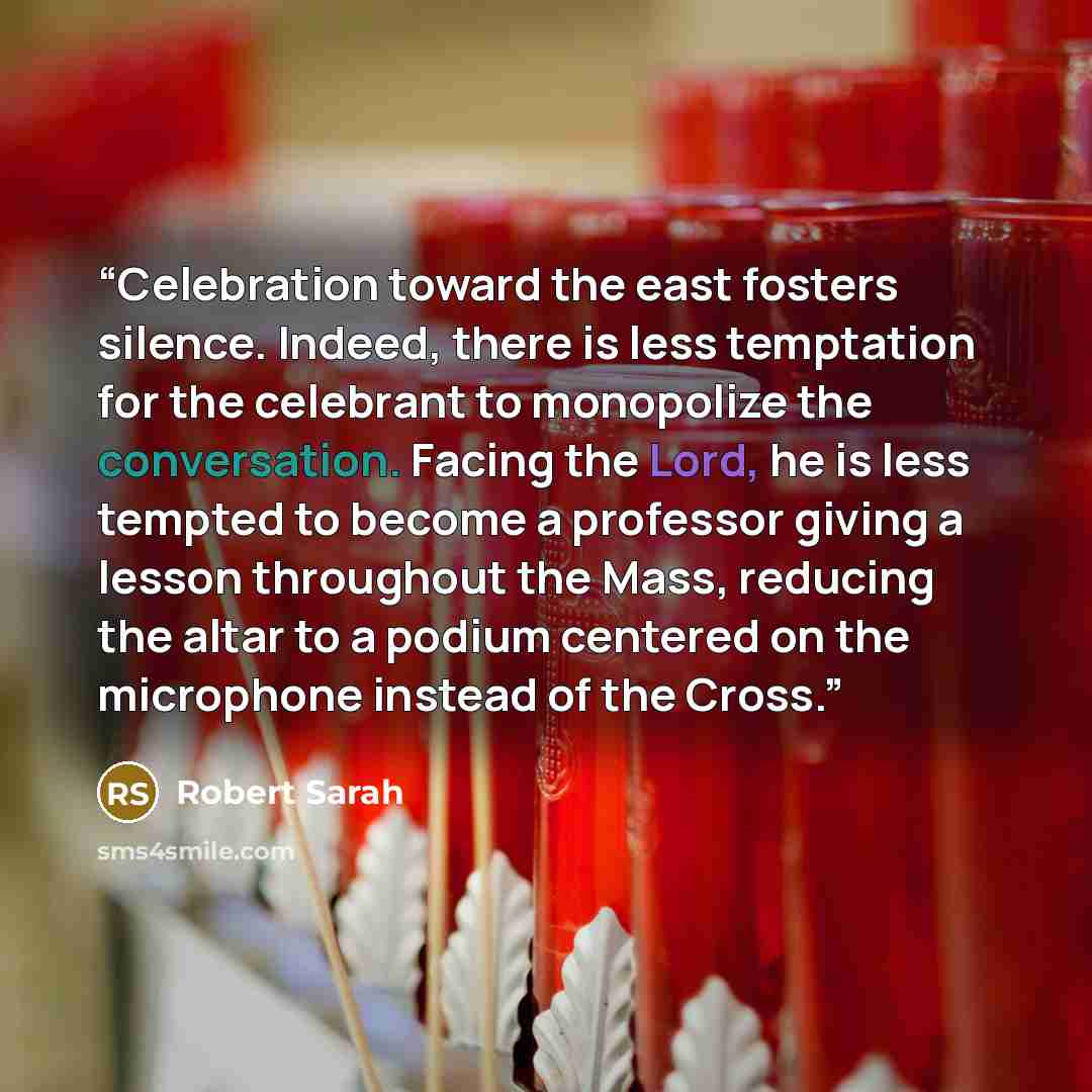 “Celebration toward the east fosters silence. Indeed, there is less temptation for the celebrant to monopolize the conversation. Facing the Lord, he is less tempted to become a professor giving a lesson throughout the Mass, reducing the altar to a podium centered on the microphone instead of the…” quote by Robert Sarah
