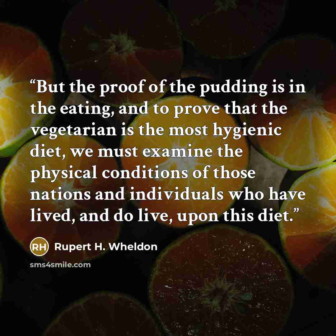 “But the proof of the pudding is in the eating, and to prove that the vegetarian is the most hygienic diet, we must examine the physical conditions of those nations and individuals who have lived, and do live, upon this diet.” quote by Rupert H. Wheldon
