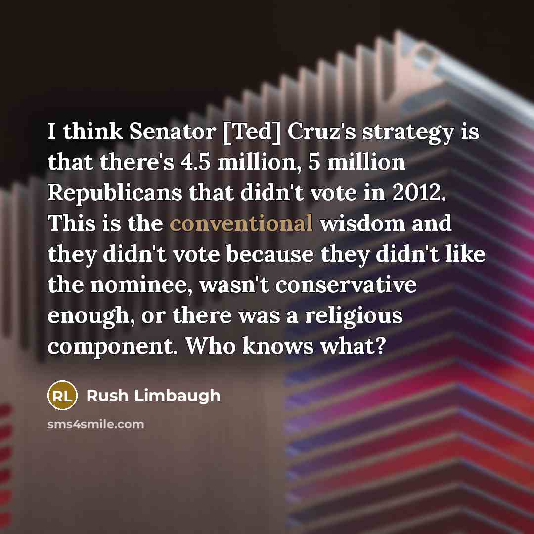 “I think Senator [Ted] Cruz's strategy is that there's 4.5 million, 5 million Republicans that didn't vote in 2012. This is the conventional wisdom and they didn't vote because they didn't like the nominee, wasn't conservative enough, or there was a religious component. Who knows what?” quote by Rush Limbaugh