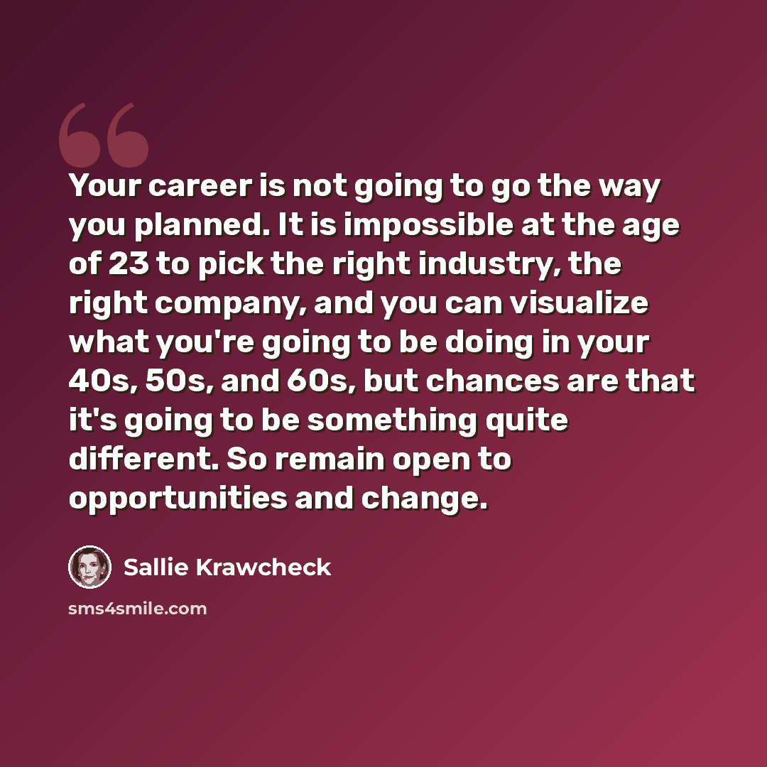 “Your career is not going to go the way you planned. It is impossible at the age of 23 to pick the right industry, the right company, and you can visualize what you're going to be doing in your 40s, 50s, and 60s, but chances are that it's going to be something quite different. So remain open to…” quote by Sallie Krawcheck