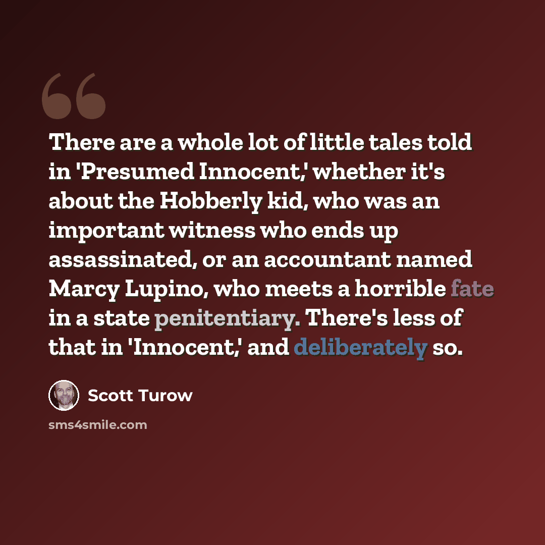 “There are a whole lot of little tales told in 'Presumed Innocent,' whether it's about the Hobberly kid, who was an important witness who ends up assassinated, or an accountant named Marcy Lupino, who meets a horrible fate in a state penitentiary. There's less of that in 'Innocent,' and…” quote by Scott Turow