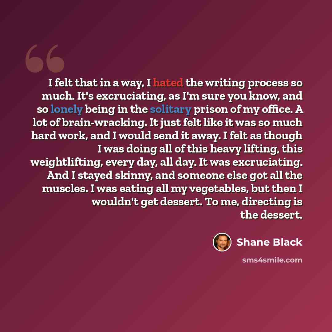 “I felt that in a way, I hated the writing process so much. It's excruciating, as I'm sure you know, and so lonely being in the solitary prison of my office. A lot of brain-wracking. It just felt like it was so much hard work, and I would send it away. I felt as though I was doing all of this heavy…” quote by Shane Black
