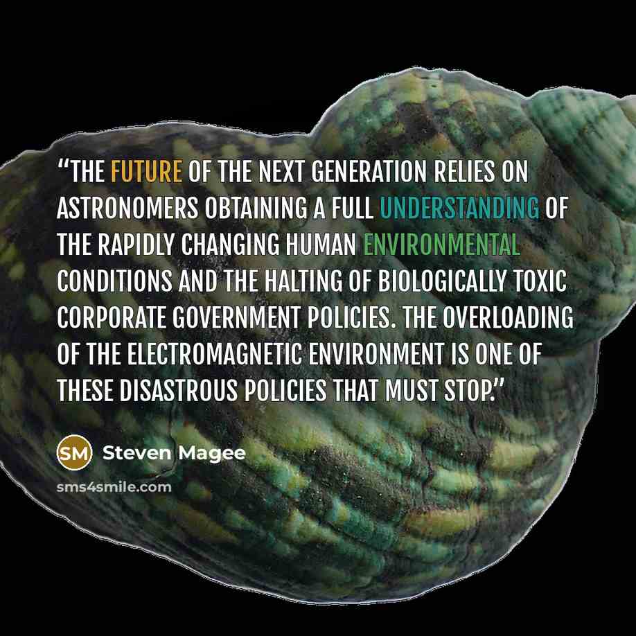 “The future of the next generation relies on astronomers obtaining a full understanding of the rapidly changing human environmental conditions and the halting of biologically toxic corporate government policies. The overloading of the electromagnetic environment is one of these disastrous policies…” quote by Steven Magee