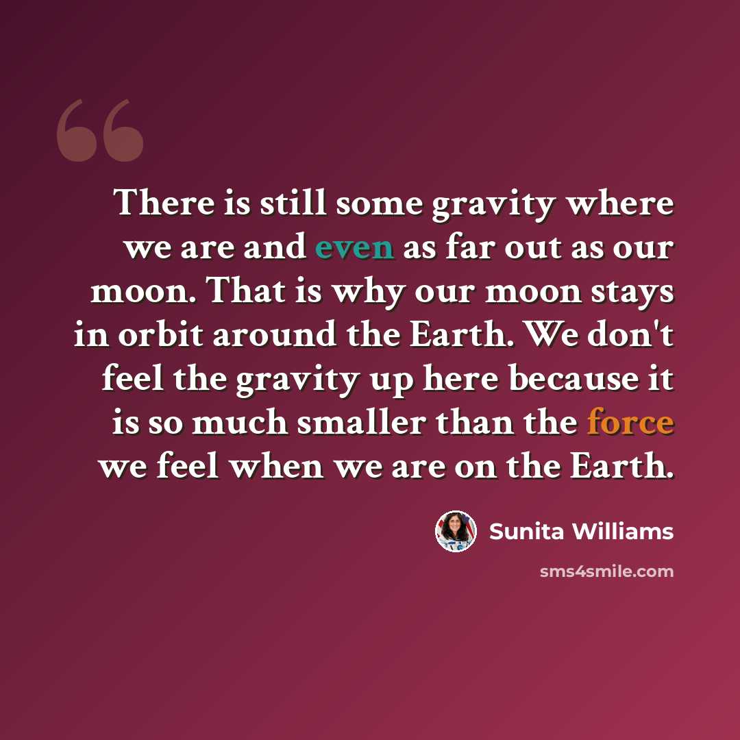 “There is still some gravity where we are and even as far out as our moon. That is why our moon stays in orbit around the Earth. We don't feel the gravity up here because it is so much smaller than the force we feel when we are on the Earth.” quote by Sunita Williams