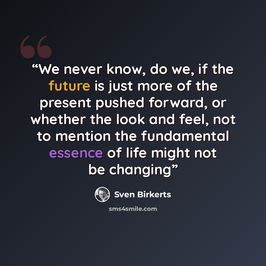 “We never know, do we, if the future is just more of the present pushed forward, or whether the look and feel, not to mention the fundamental essence of life might not be changing” quote by Sven Birkerts