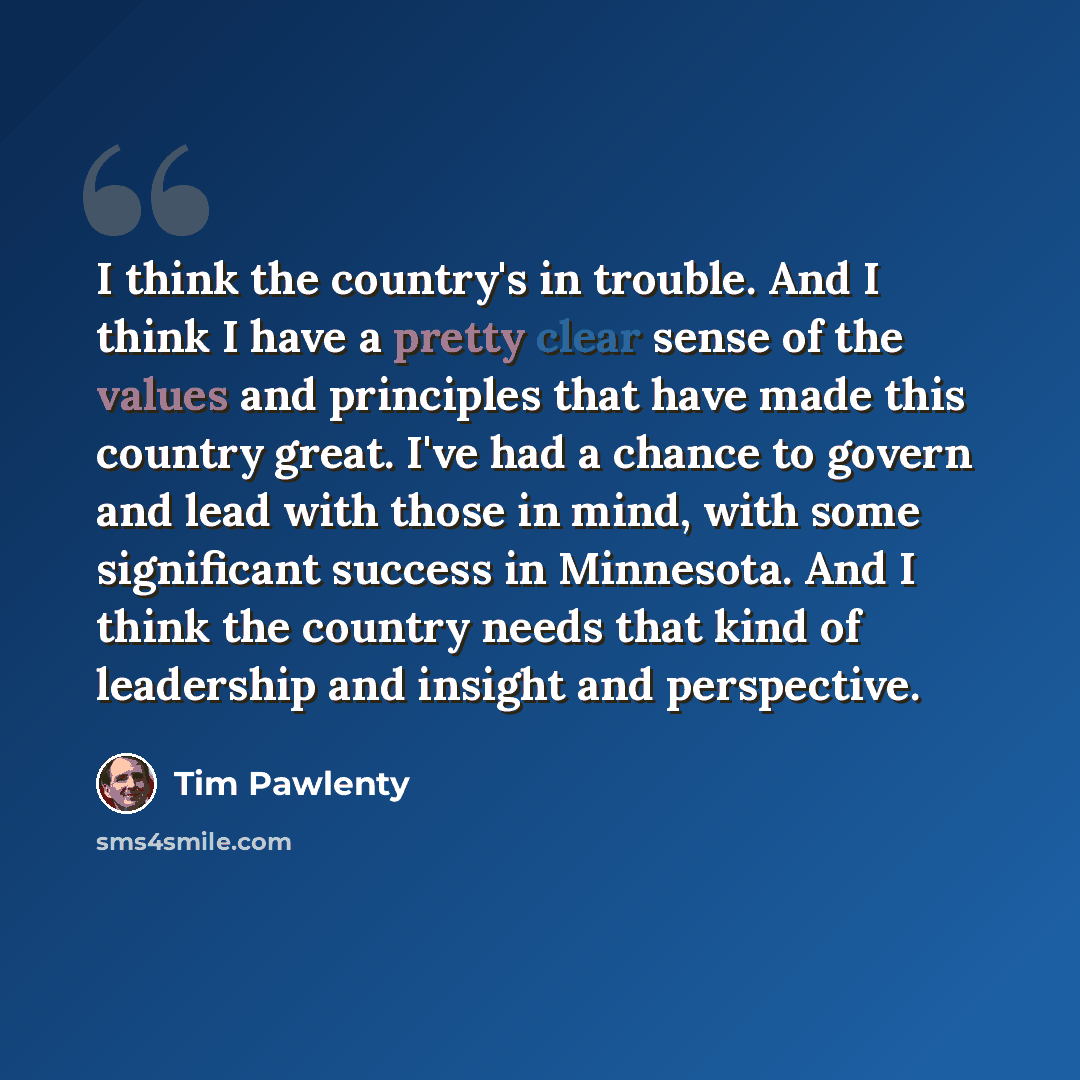 “I think the country's in trouble. And I think I have a pretty clear sense of the values and principles that have made this country great. I've had a chance to govern and lead with those in mind, with some significant success in Minnesota. And I think the country needs that kind of leadership and…” quote by Tim Pawlenty