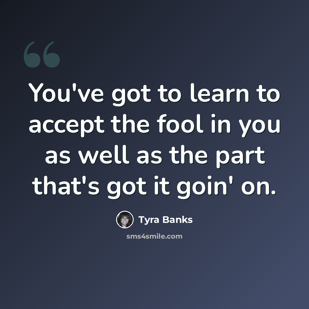 “You've got to learn to accept the fool in you as well as the part that's got it goin' on.” quote by Tyra Banks