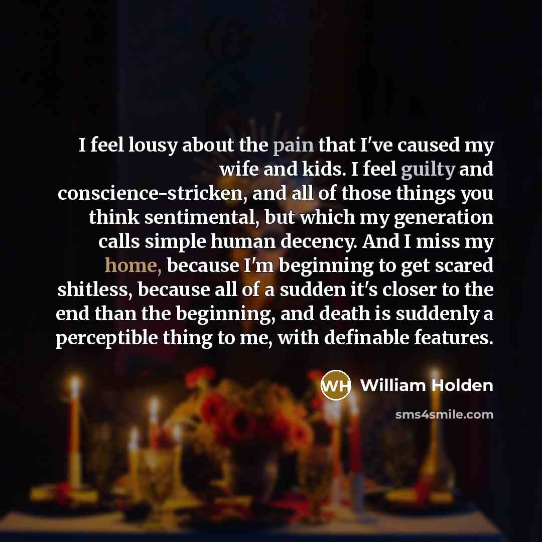 “I feel lousy about the pain that I've caused my wife and kids. I feel guilty and conscience-stricken, and all of those things you think sentimental, but which my generation calls simple human decency. And I miss my home, because I'm beginning to get scared shitless, because all of a sudden it's…” quote by William Holden