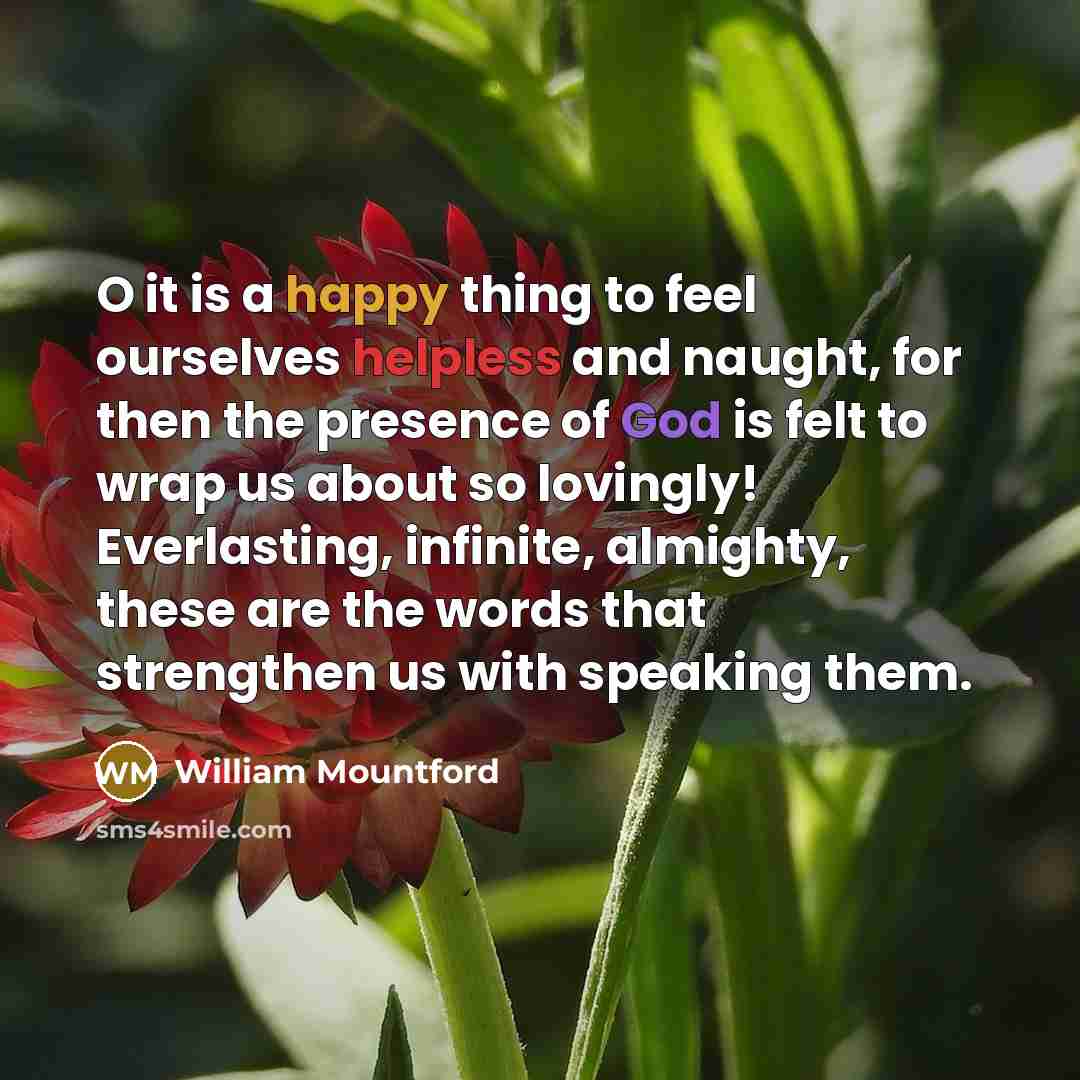 “O it is a happy thing to feel ourselves helpless and naught, for then the presence of God is felt to wrap us about so lovingly! Everlasting, infinite, almighty, these are the words that strengthen us with speaking them.” quote by William Mountford