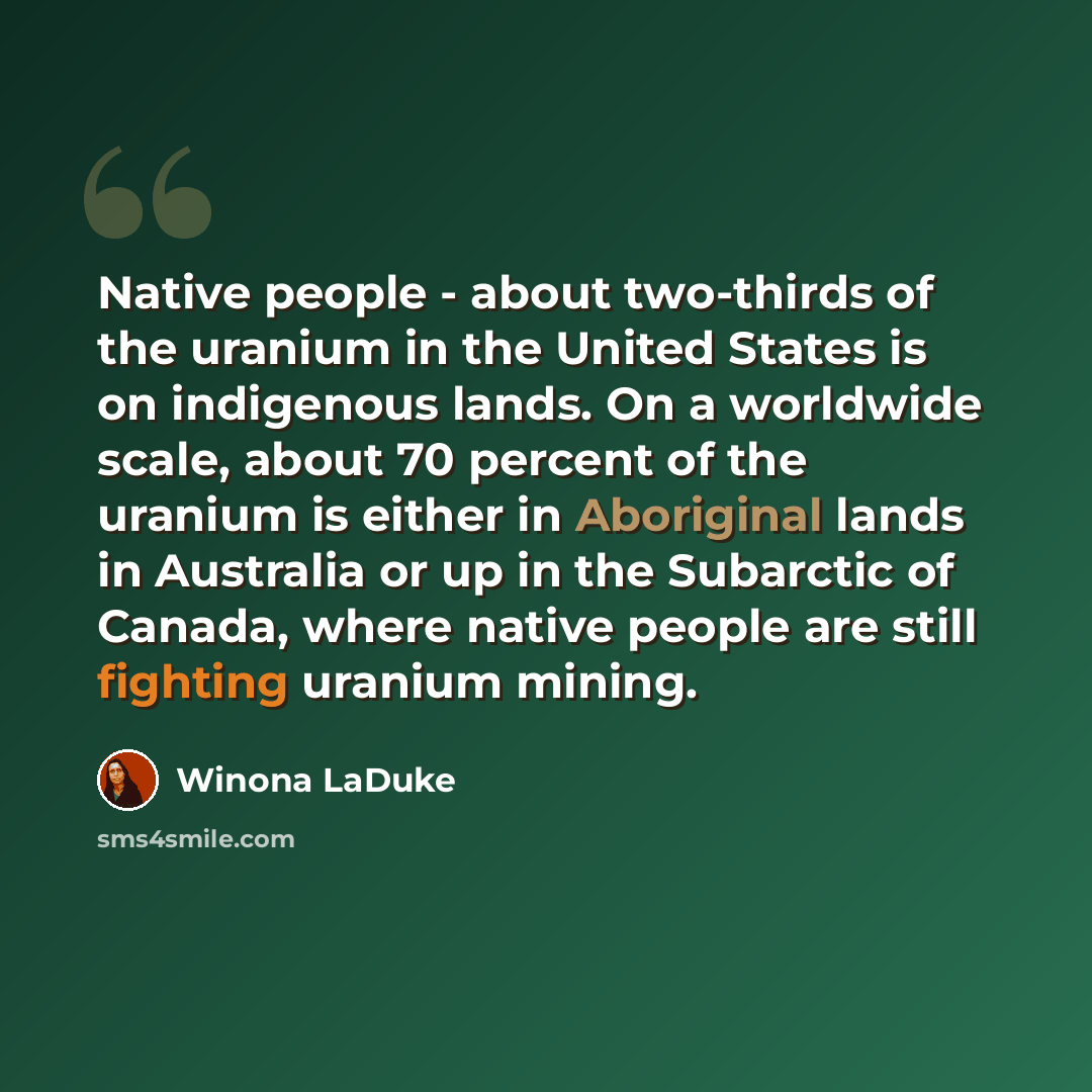 “Native people - about two-thirds of the uranium in the United States is on indigenous lands. On a worldwide scale, about 70 percent of the uranium is either in Aboriginal lands in Australia or up in the Subarctic of Canada, where native people are still fighting uranium mining.” quote by Winona LaDuke
