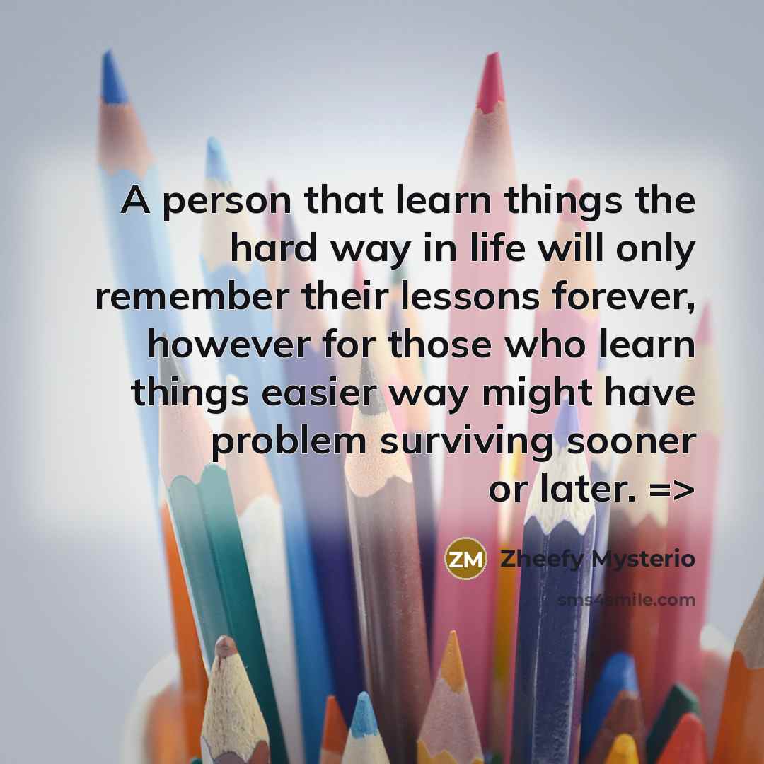 “A person that learn things the hard way in life will only remember their lessons forever, however for those who learn things easier way might have problem surviving sooner or later. =>” quote by Zheefy Mysterio