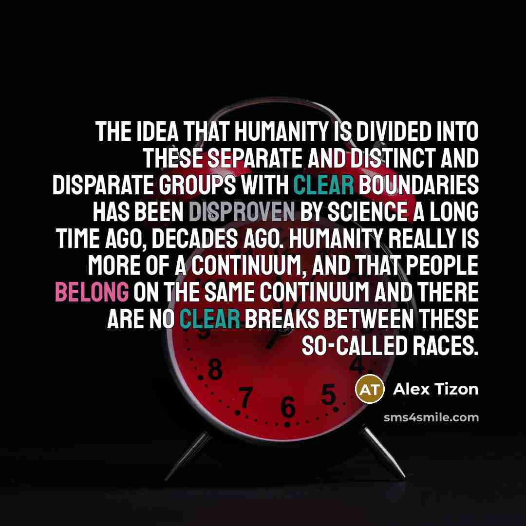“The idea that humanity is divided into these separate and distinct and disparate groups with clear boundaries has been disproven by science a long time ago, decades ago. Humanity really is more of a continuum, and that people belong on the same continuum and there are no clear breaks between these…” quote by Alex Tizon