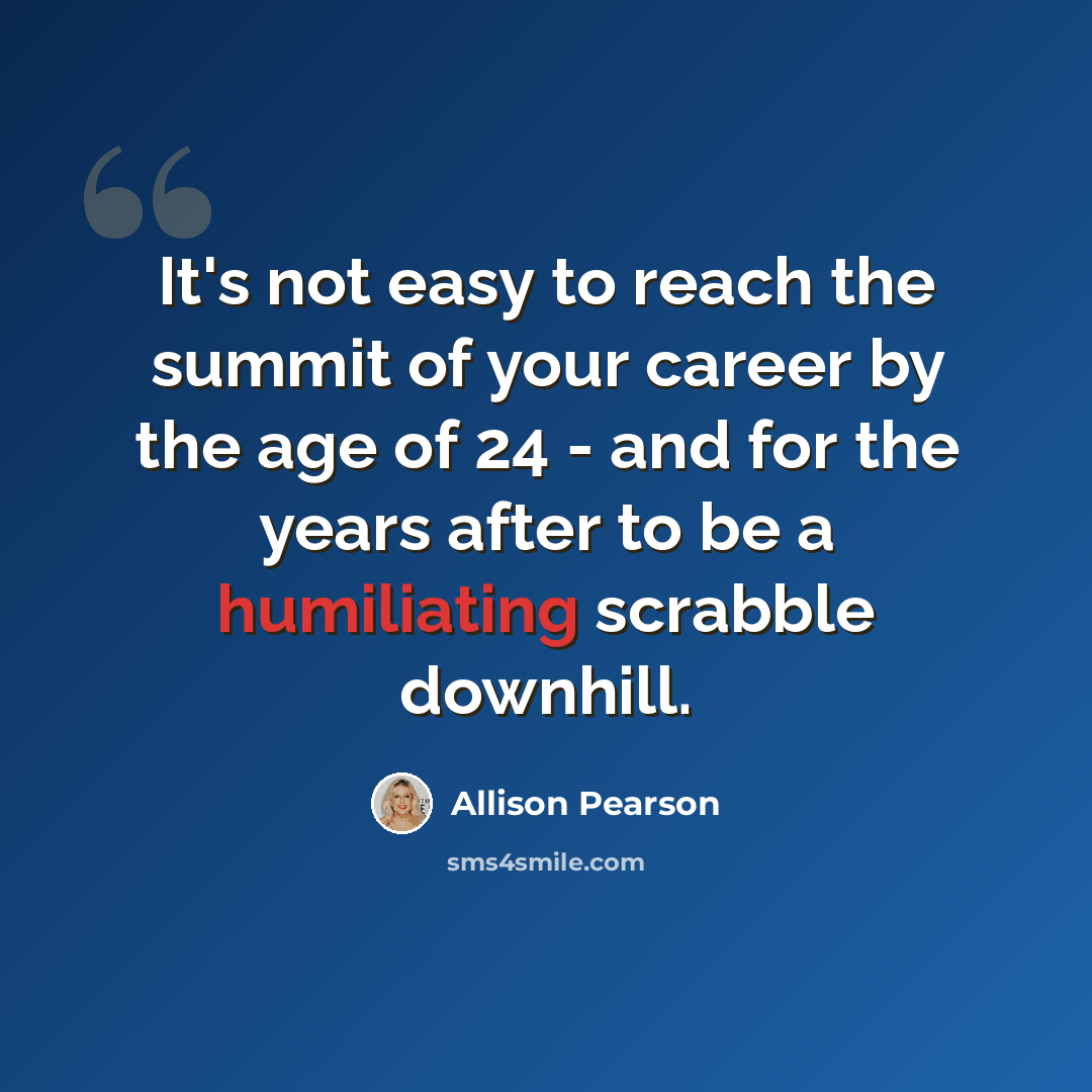 “It's not easy to reach the summit of your career by the age of 24 - and for the years after to be a humiliating scrabble downhill.” quote by Allison Pearson