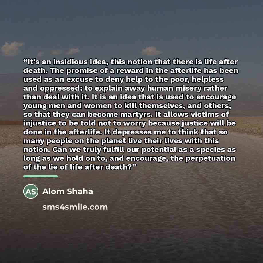 “It's an insidious idea, this notion that there is life after death. The promise of a reward in the afterlife has been used as an excuse to deny help to the poor, helpless and oppressed; to explain away human misery rather than deal with it. It is an idea that is used to encourage young men and…” quote by Alom Shaha