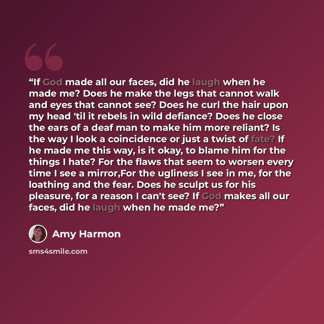 “If God made all our faces, did he laugh when he made me? Does he make the legs that cannot walk and eyes that cannot see? Does he curl the hair upon my head 'til it rebels in wild defiance? Does he close the ears of a deaf man to make him more reliant? Is the way I look a coincidence or just a…” quote by Amy Harmon