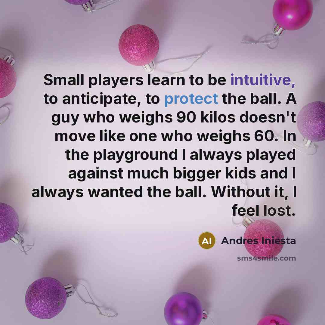 “Small players learn to be intuitive, to anticipate, to protect the ball. A guy who weighs 90 kilos doesn't move like one who weighs 60. In the playground I always played against much bigger kids and I always wanted the ball. Without it, I feel lost.” quote by Andres Iniesta