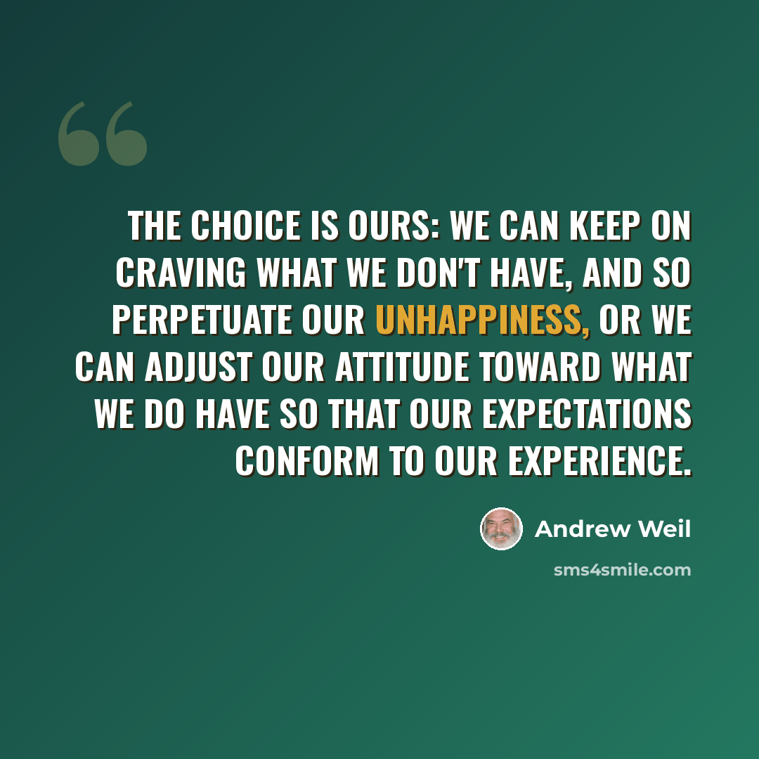 “The choice is ours: we can keep on craving what we don't have, and so perpetuate our unhappiness, or we can adjust our attitude toward what we do have so that our expectations conform to our experience.” quote by Andrew Weil