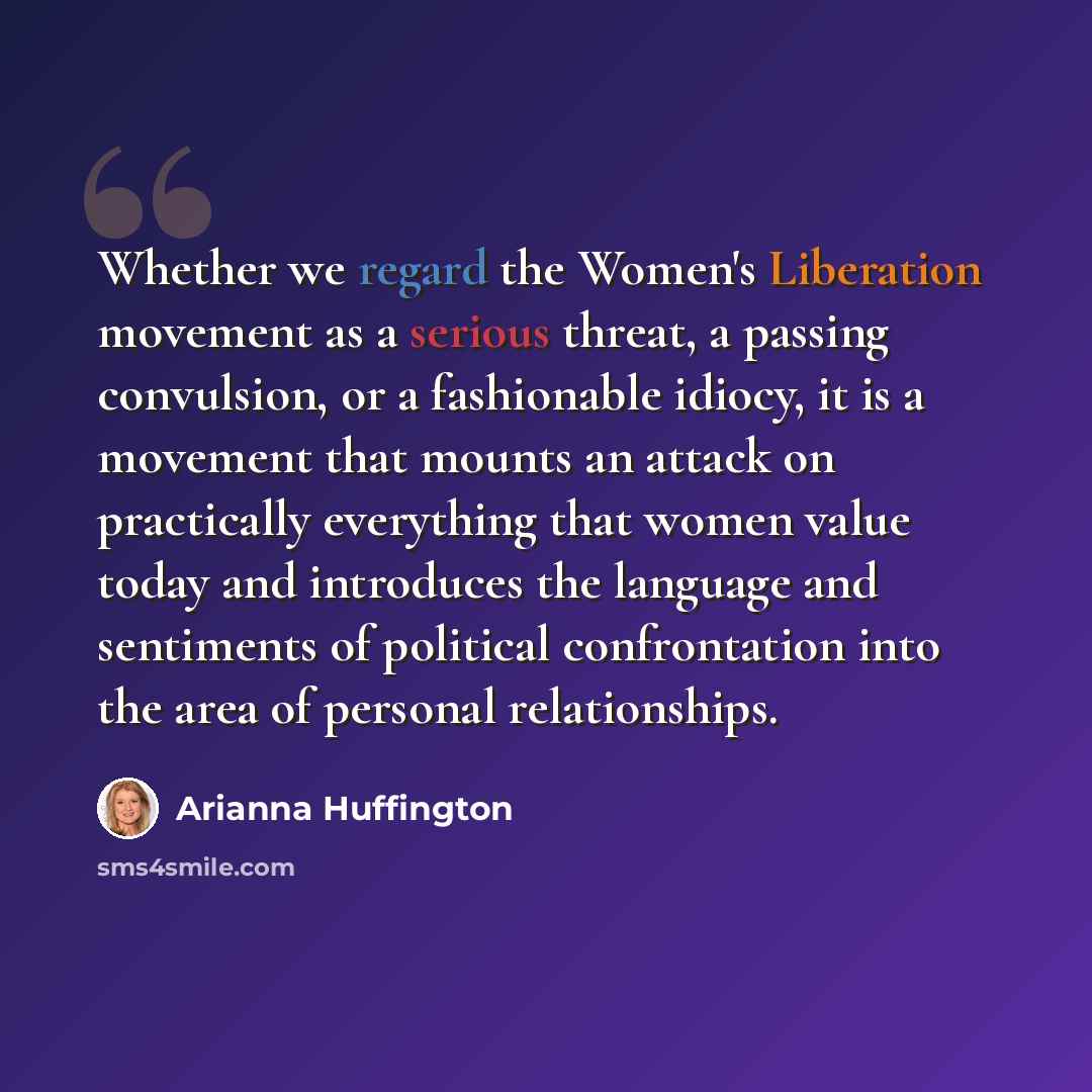 “Whether we regard the Women's Liberation movement as a serious threat, a passing convulsion, or a fashionable idiocy, it is a movement that mounts an attack on practically everything that women value today and introduces the language and sentiments of political confrontation into the area of…” quote by Arianna Huffington