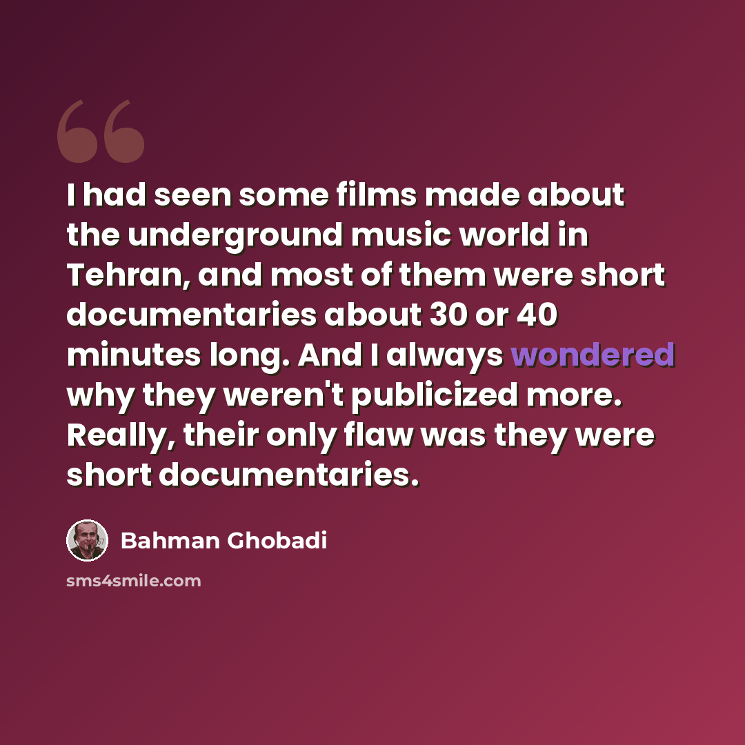 “I had seen some films made about the underground music world in Tehran, and most of them were short documentaries about 30 or 40 minutes long. And I always wondered why they weren't publicized more. Really, their only flaw was they were short documentaries.” quote by Bahman Ghobadi