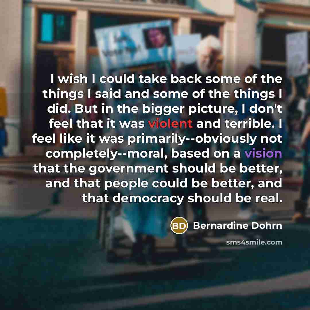 “I wish I could take back some of the things I said and some of the things I did. But in the bigger picture, I don't feel that it was violent and terrible. I feel like it was primarily--obviously not completely--moral, based on a vision that the government should be better, and that people could be…” quote by Bernardine Dohrn