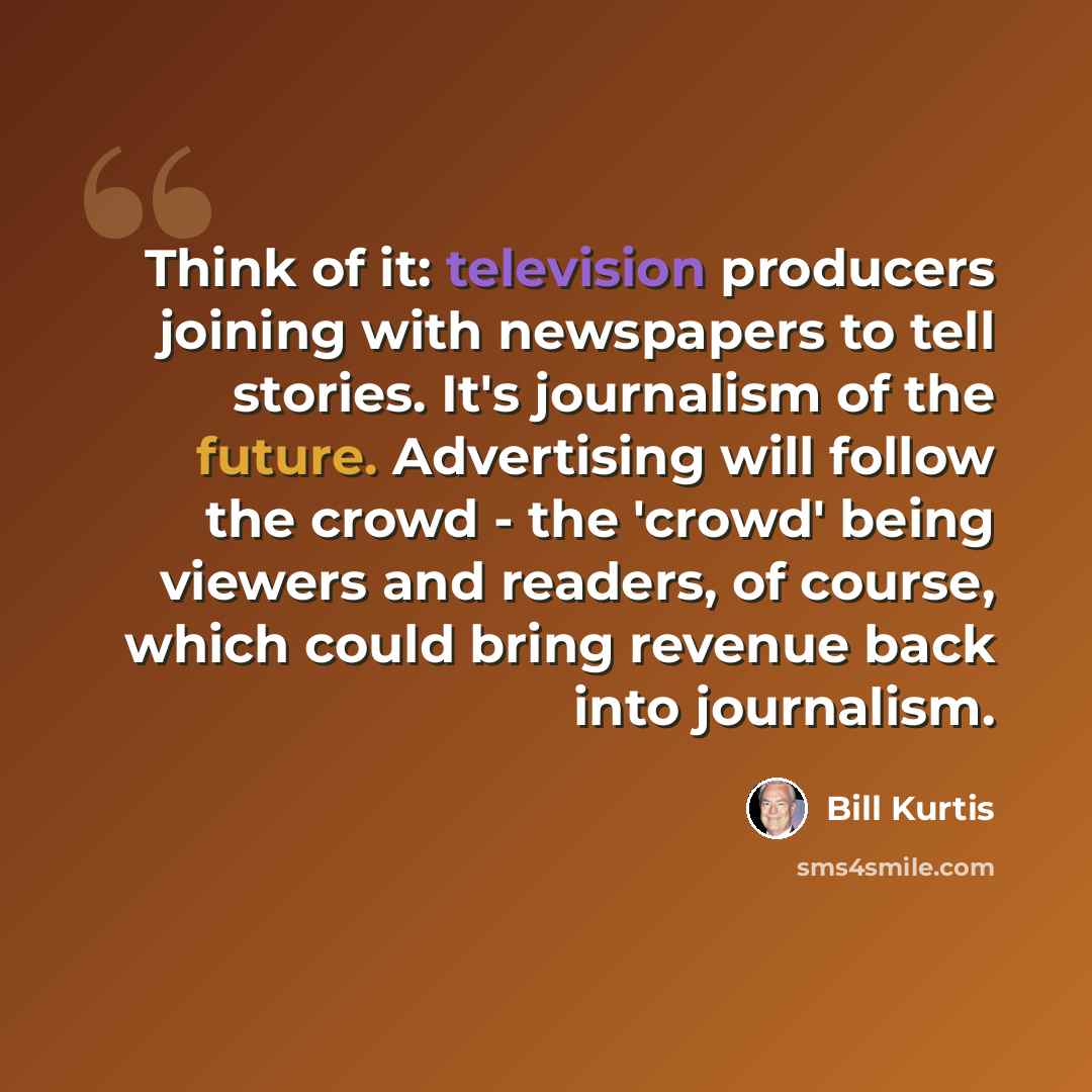 “Think of it: television producers joining with newspapers to tell stories. It's journalism of the future. Advertising will follow the crowd - the 'crowd' being viewers and readers, of course, which could bring revenue back into journalism.” quote by Bill Kurtis