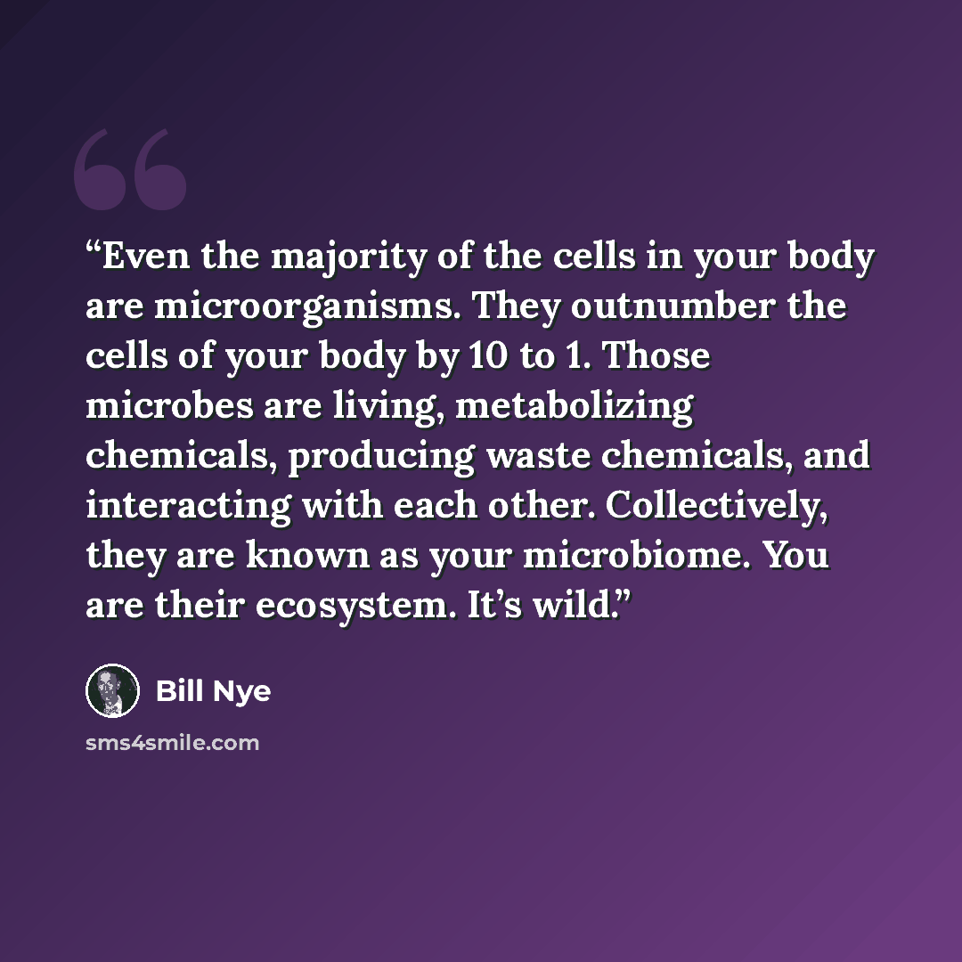 “Even the majority of the cells in your body are microorganisms. They outnumber the cells of your body by 10 to 1. Those microbes are living, metabolizing chemicals, producing waste chemicals, and interacting with each other. Collectively, they are known as your microbiome. You are their ecosystem…” quote by Bill Nye