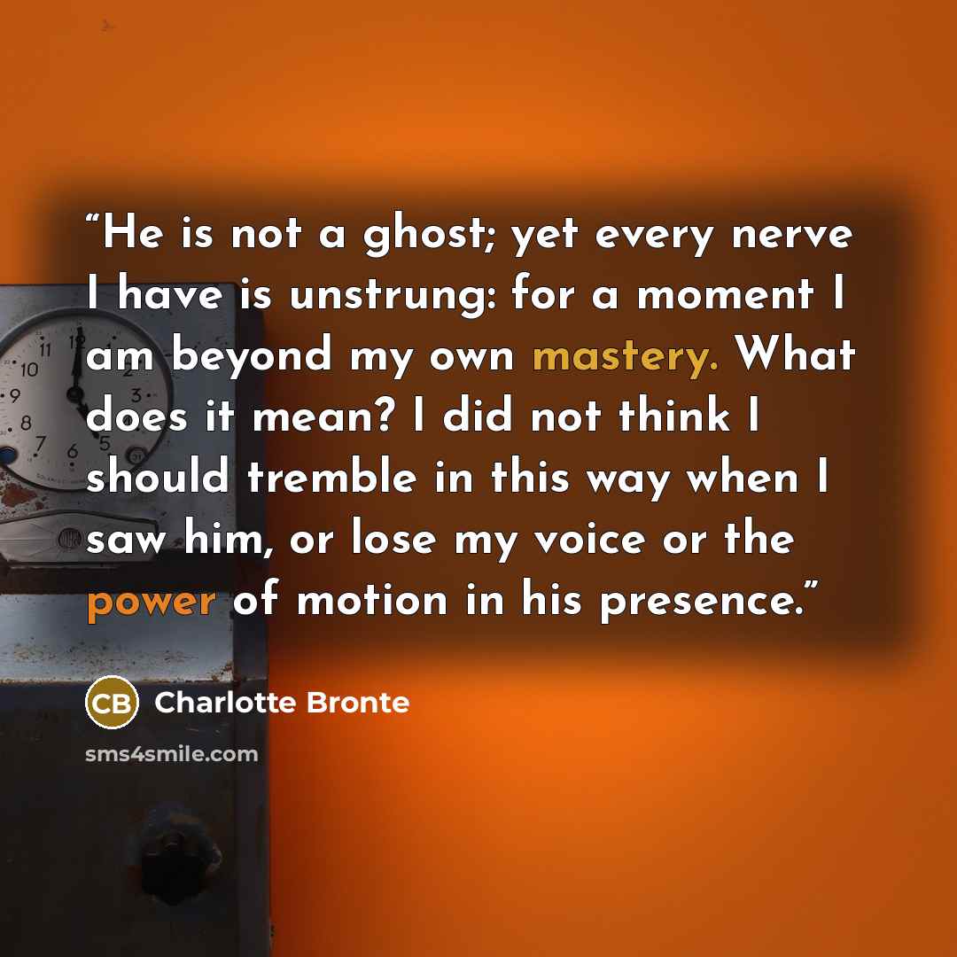 “He is not a ghost; yet every nerve I have is unstrung: for a moment I am beyond my own mastery. What does it mean? I did not think I should tremble in this way when I saw him, or lose my voice or the power of motion in his presence.” quote by Charlotte Brontë