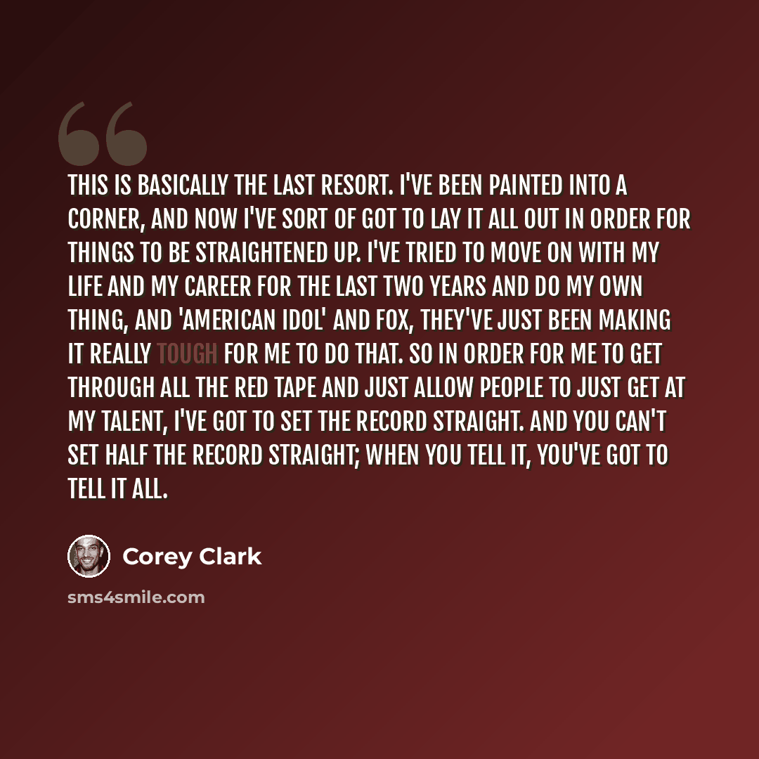 “This is basically the last resort. I've been painted into a corner, and now I've sort of got to lay it all out in order for things to be straightened up. I've tried to move on with my life and my career for the last two years and do my own thing, and 'American Idol' and FOX, they've just been…” quote by Corey Clark