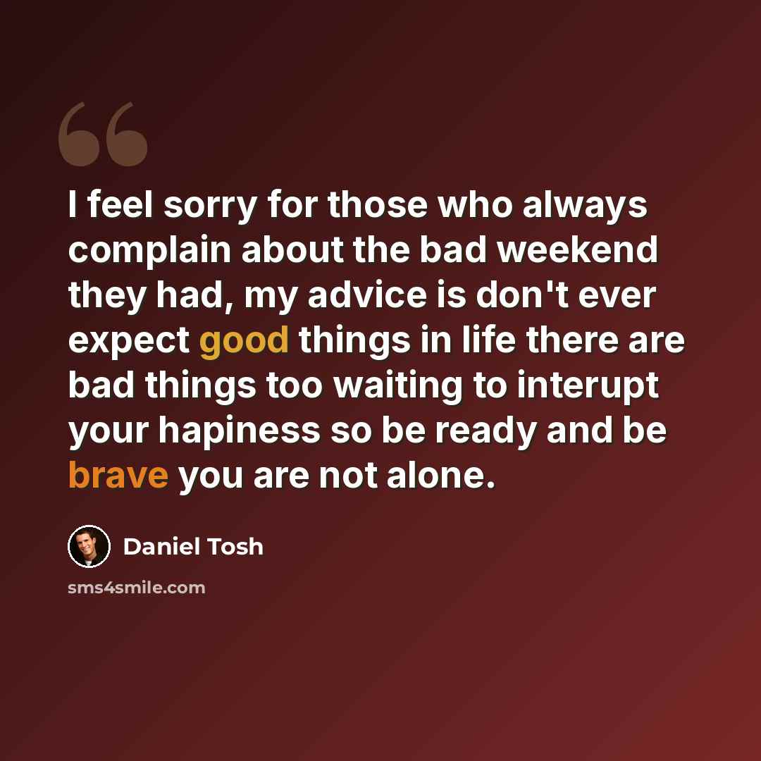 “I feel sorry for those who always complain about the bad weekend they had, my advice is don't ever expect good things in life there are bad things too waiting to interupt your hapiness so be ready and be brave you are not alone.” quote by Daniel Tosh