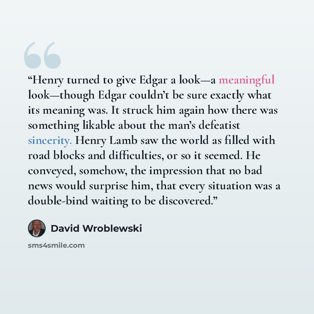 “Henry turned to give Edgar a look—a meaningful look—though Edgar couldn’t be sure exactly what its meaning was. It struck him again how there was something likable about the man’s defeatist sincerity. Henry Lamb saw the world as filled with road blocks and difficulties, or so it seemed. He…” quote by David Wroblewski