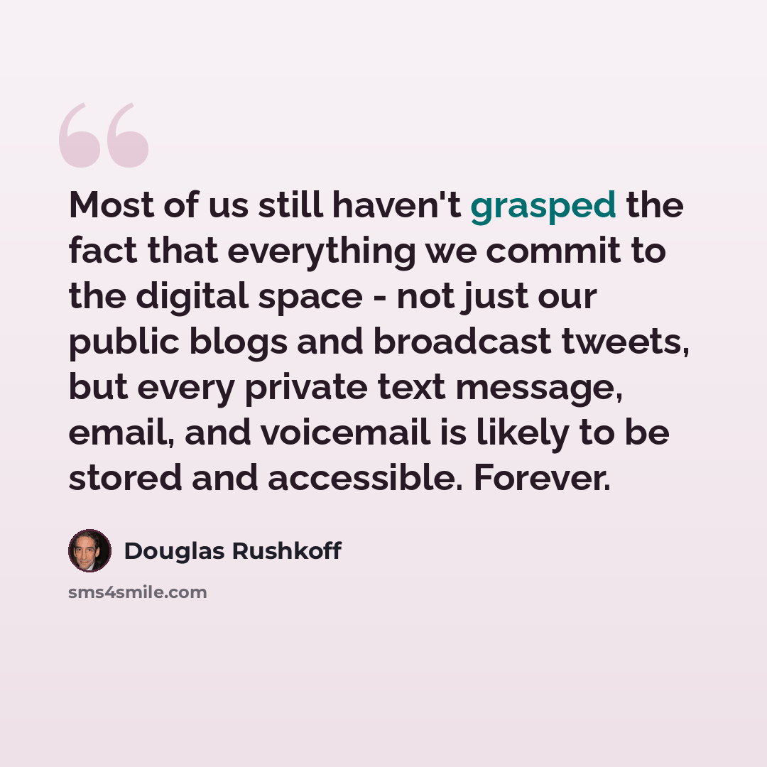 “Most of us still haven't grasped the fact that everything we commit to the digital space - not just our public blogs and broadcast tweets, but every private text message, email, and voicemail is likely to be stored and accessible. Forever.” quote by Douglas Rushkoff