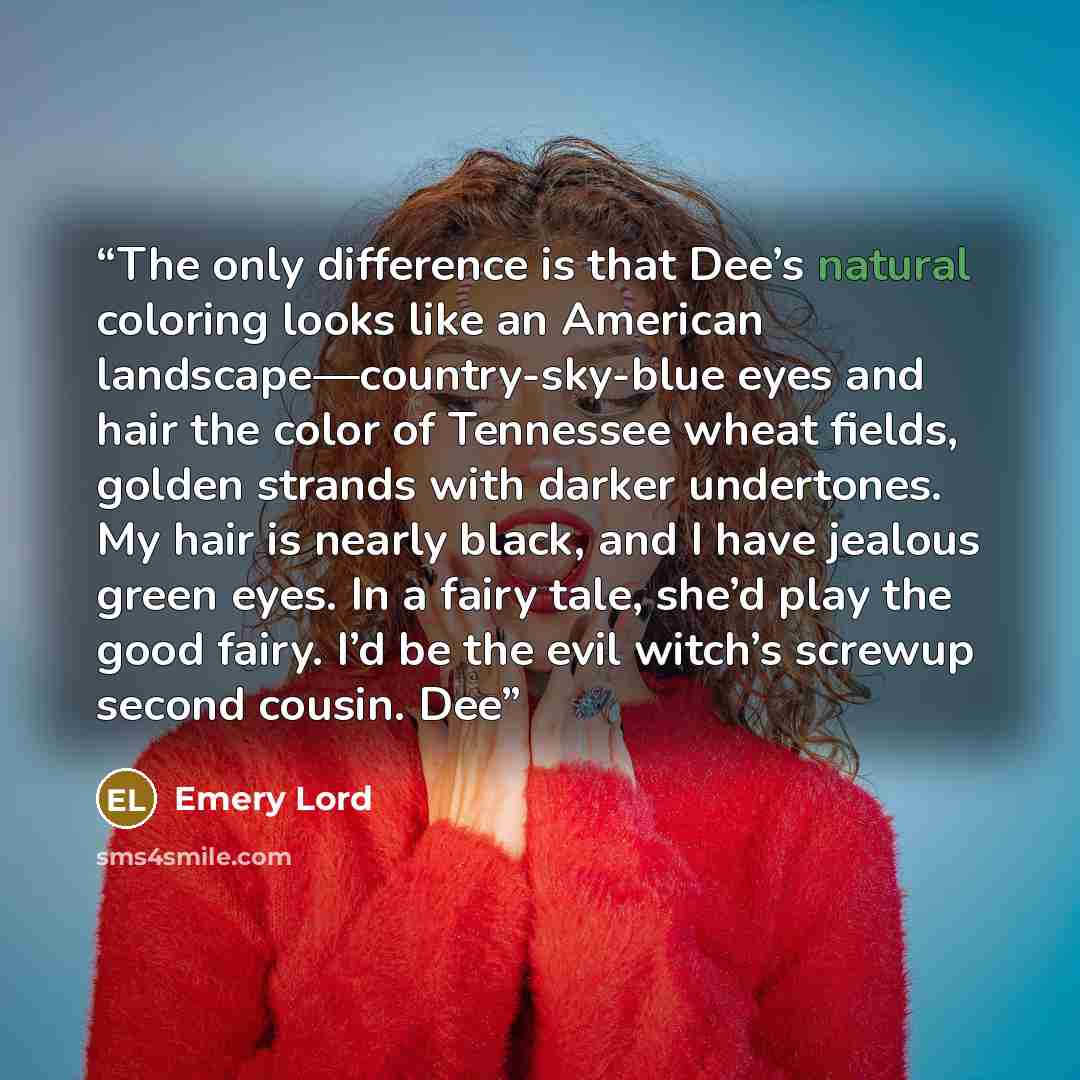 “The only difference is that Dee’s natural coloring looks like an American landscape—country-sky-blue eyes and hair the color of Tennessee wheat fields, golden strands with darker undertones. My hair is nearly black, and I have jealous green eyes. In a fairy tale, she’d play the good fairy. I’d be…” quote by Emery Lord