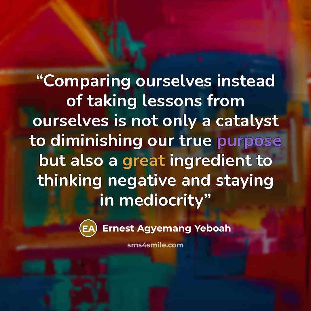 “Comparing ourselves instead of taking lessons from ourselves is not only a catalyst to diminishing our true purpose but also a great ingredient to thinking negative and staying in mediocrity” quote by Ernest Agyemang Yeboah