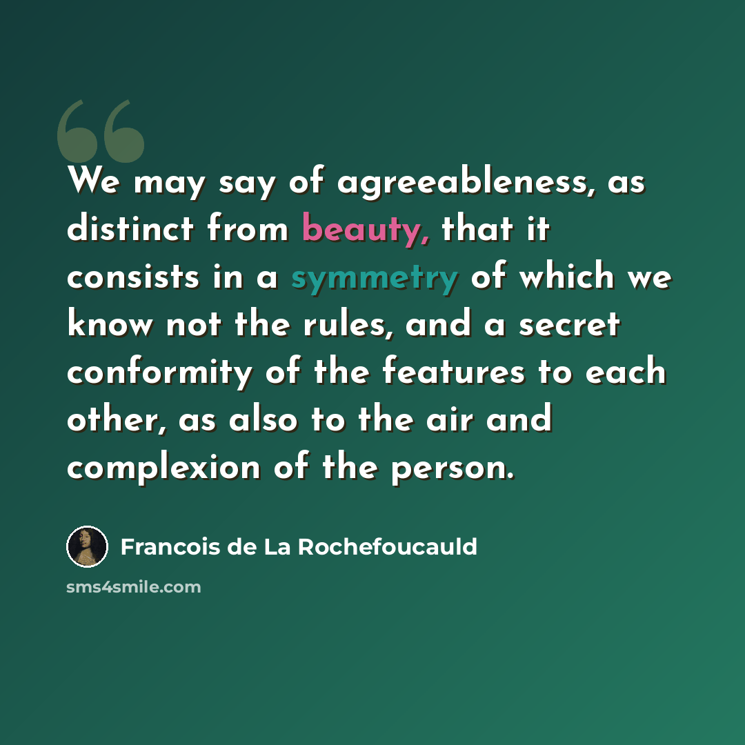 “We may say of agreeableness, as distinct from beauty, that it consists in a symmetry of which we know not the rules, and a secret conformity of the features to each other, as also to the air and complexion of the person.” quote by Francois de La Rochefoucauld