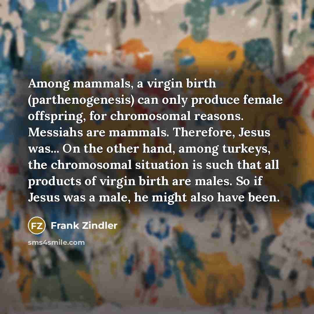 “Among mammals, a virgin birth (parthenogenesis) can only produce female offspring, for chromosomal reasons. Messiahs are mammals. Therefore, Jesus was... On the other hand, among turkeys, the chromosomal situation is such that all products of virgin birth are males. So if Jesus was a male, he…” quote by Frank Zindler