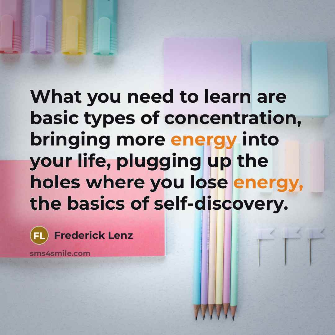 “What you need to learn are basic types of concentration, bringing more energy into your life, plugging up the holes where you lose energy, the basics of self-discovery.” quote by Frederick Lenz