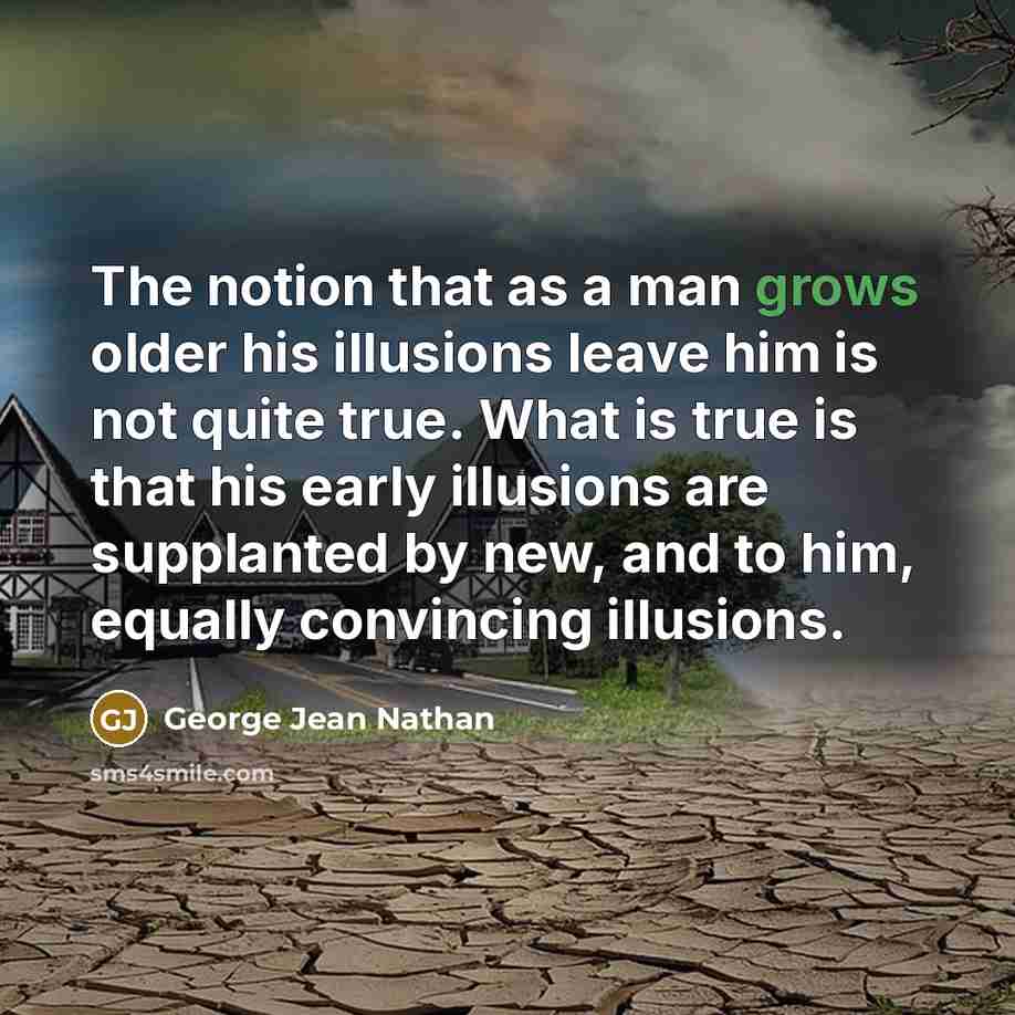 “The notion that as a man grows older his illusions leave him is not quite true. What is true is that his early illusions are supplanted by new, and to him, equally convincing illusions.” quote by George Jean Nathan