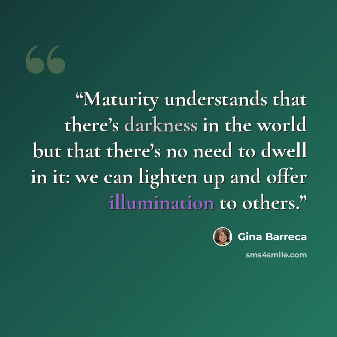 “Maturity understands that there’s darkness in the world but that there’s no need to dwell in it: we can lighten up and offer illumination to others.” quote by Gina Barreca