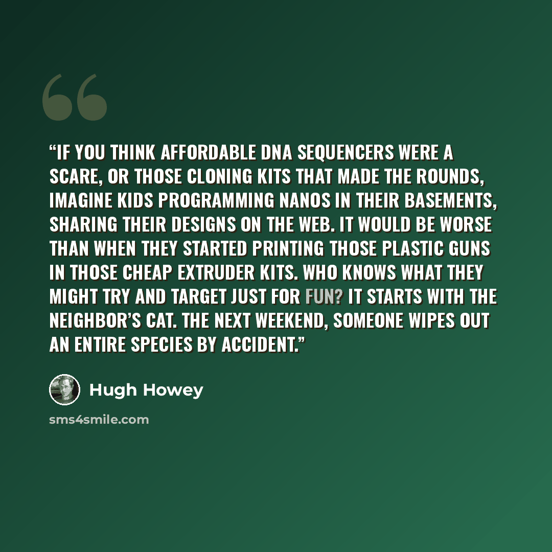 “If you think affordable DNA sequencers were a scare, or those cloning kits that made the rounds, imagine kids programming nanos in their basements, sharing their designs on the web. It would be worse than when they started printing those plastic guns in those cheap extruder kits. Who knows what…” quote by Hugh Howey