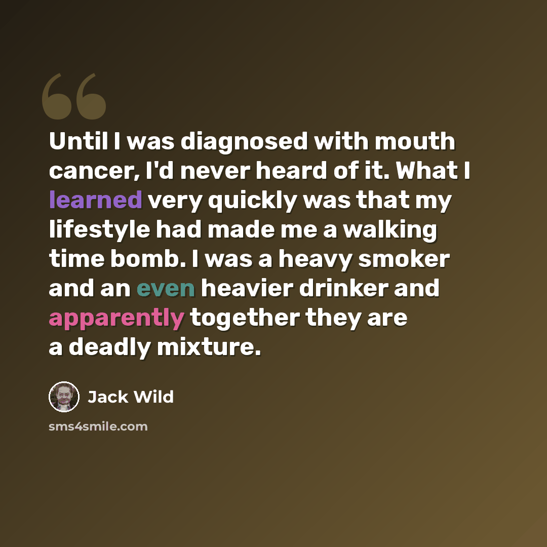 “Until I was diagnosed with mouth cancer, I'd never heard of it. What I learned very quickly was that my lifestyle had made me a walking time bomb. I was a heavy smoker and an even heavier drinker and apparently together they are a deadly mixture.” quote by Jack Wild