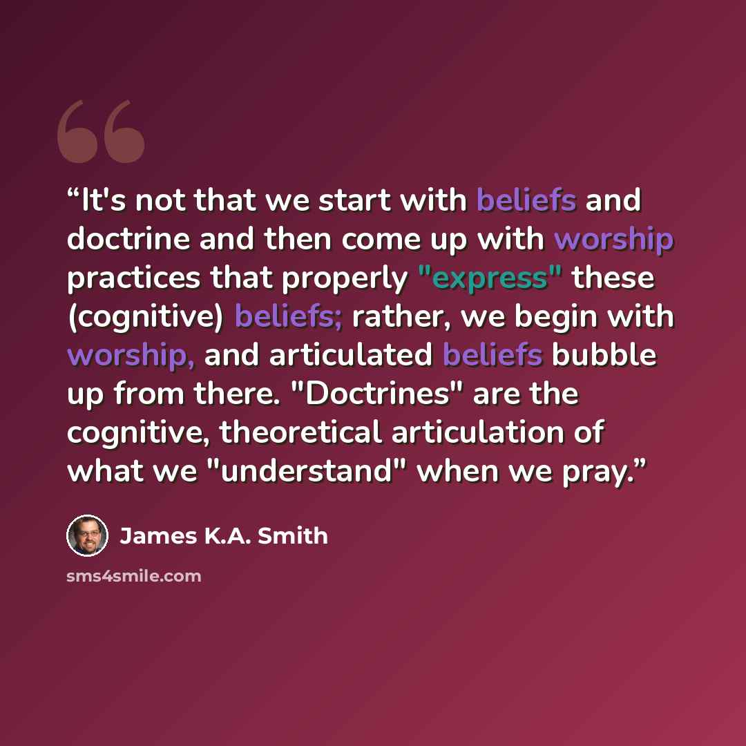 “It's not that we start with beliefs and doctrine and then come up with worship practices that properly "express" these (cognitive) beliefs; rather, we begin with worship, and articulated beliefs bubble up from there. "Doctrines" are the cognitive, theoretical articulation of what we "understand"…” quote by James K.A. Smith
