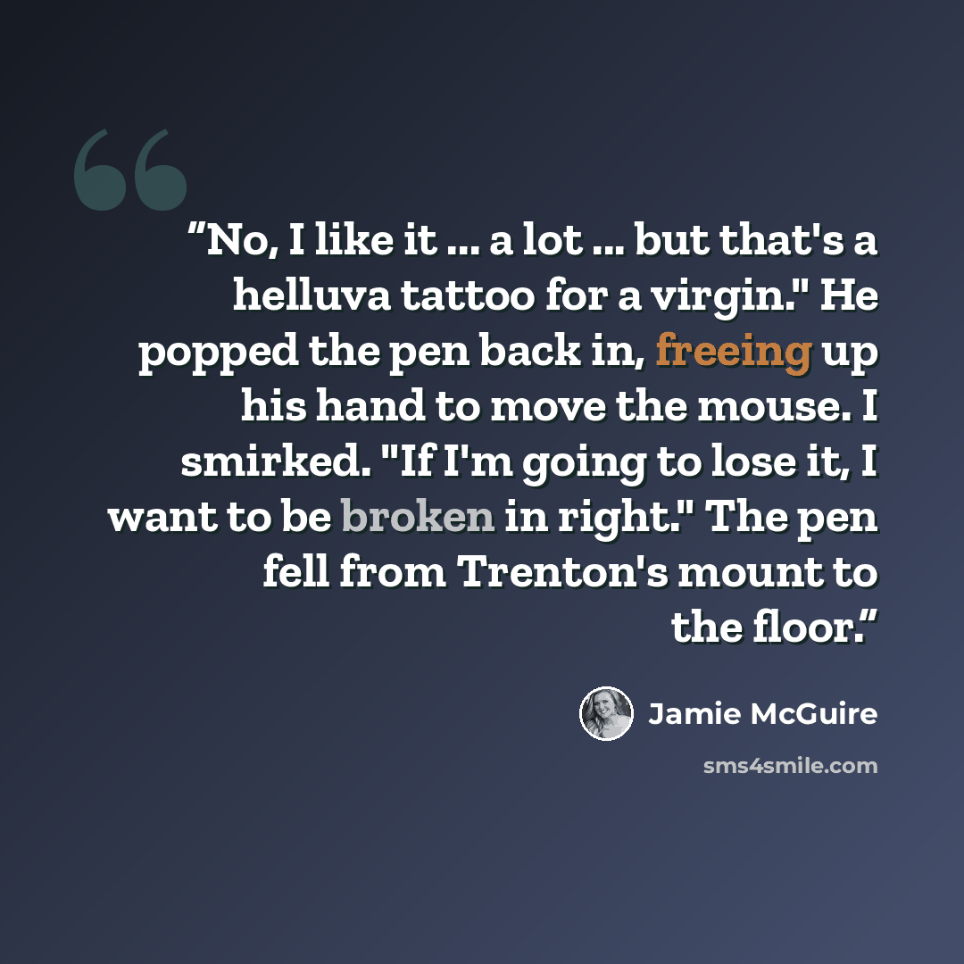 “No, I like it ... a lot ... but that's a helluva tattoo for a virgin." He popped the pen back in, freeing up his hand to move the mouse. I smirked. "If I'm going to lose it, I want to be broken in right." The pen fell from Trenton's mount to the floor.” quote by Jamie McGuire