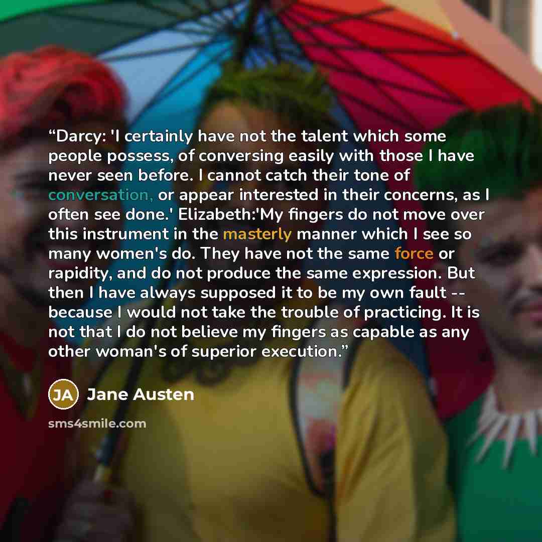 “Darcy: 'I certainly have not the talent which some people possess, of conversing easily with those I have never seen before. I cannot catch their tone of conversation, or appear interested in their concerns, as I often see done.' Elizabeth:'My fingers do not move over this instrument in the…” quote by Jane Austen