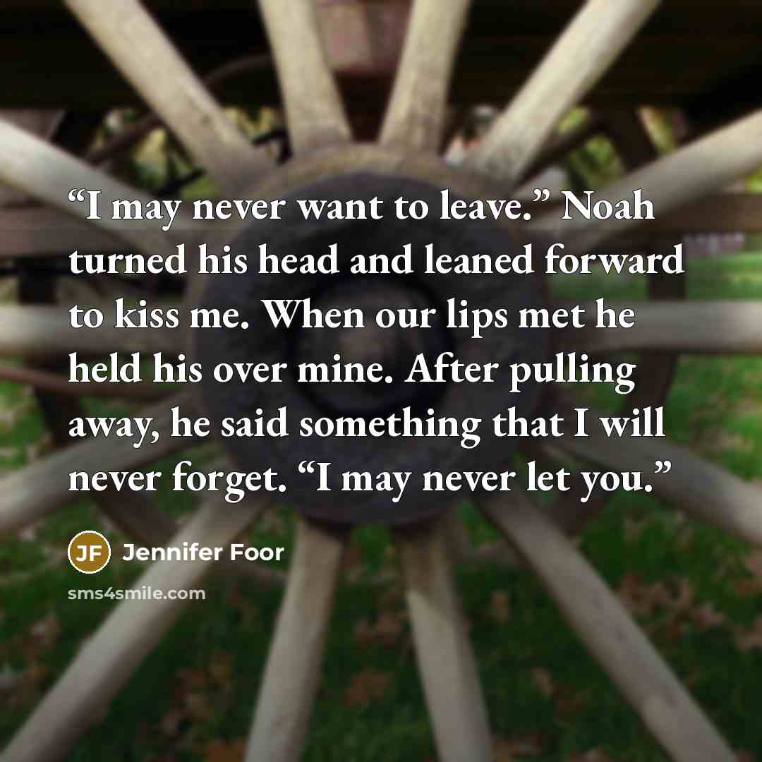 “I may never want to leave.” Noah turned his head and leaned forward to kiss me. When our lips met he held his over mine. After pulling away, he said something that I will never forget. “I may never let you.” quote by Jennifer Foor