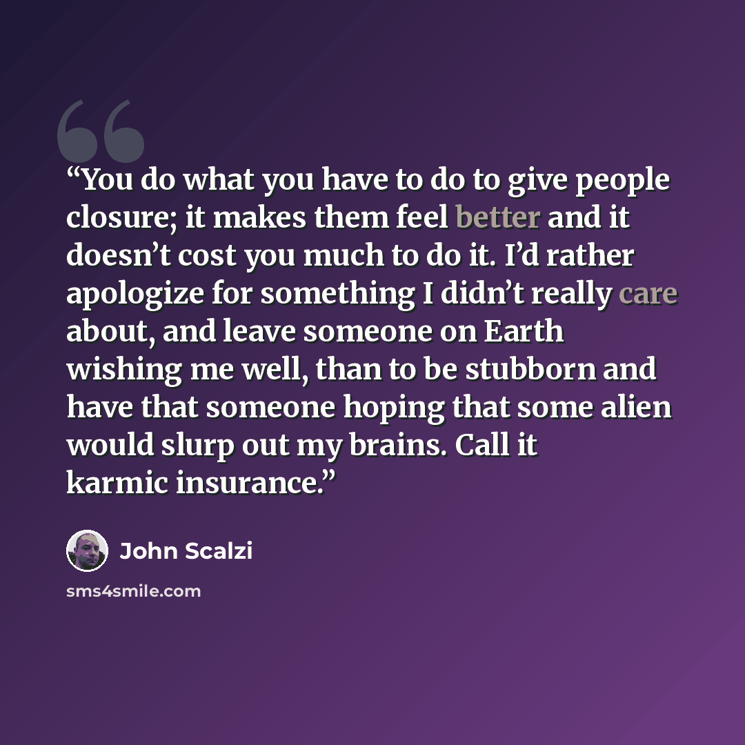 “You do what you have to do to give people closure; it makes them feel better and it doesn’t cost you much to do it. I’d rather apologize for something I didn’t really care about, and leave someone on Earth wishing me well, than to be stubborn and have that someone hoping that some alien would…” quote by John Scalzi